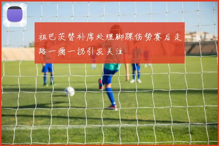 祖巴茨替补席处理脚踝伤势赛后走路一瘸一拐引发关注