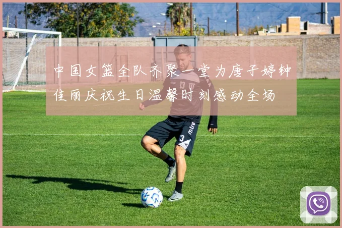 中国女篮全队齐聚一堂为唐子婷钟佳丽庆祝生日温馨时刻感动全场