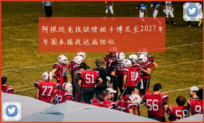 阿根廷竞技欲续租卡博尼至2027年与国米接近达成协议