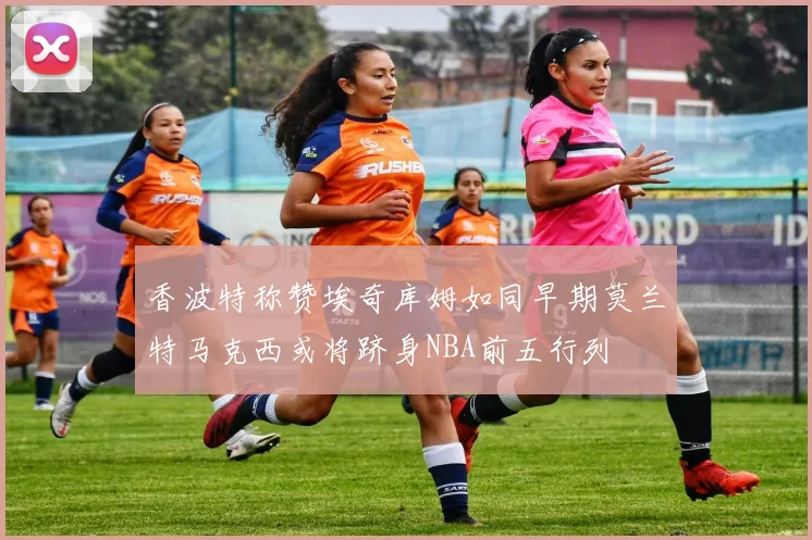 香波特称赞埃奇库姆如同早期莫兰特马克西或将跻身NBA前五行列