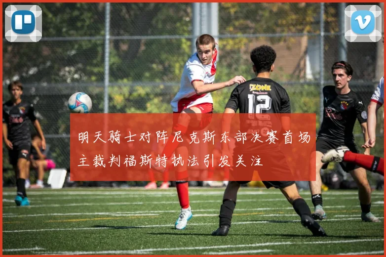 明天骑士对阵尼克斯东部决赛首场主裁判福斯特执法引发关注