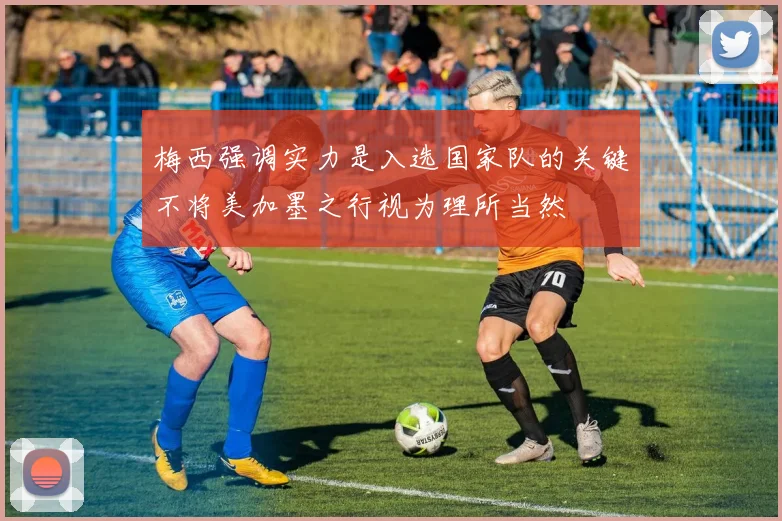梅西强调实力是入选国家队的关键不将美加墨之行视为理所当然