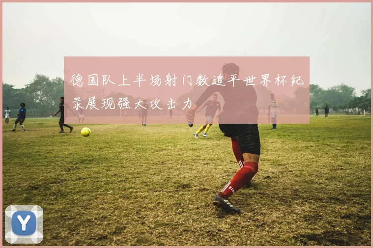 德国队上半场射门数追平世界杯纪录展现强大攻击力