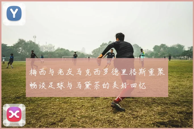 梅西与老友马克西罗德里格斯重聚畅谈足球与马黛茶的美好回忆
