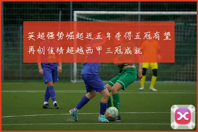 英超强势崛起近五年夺得五冠有望再创佳绩超越西甲三冠成就