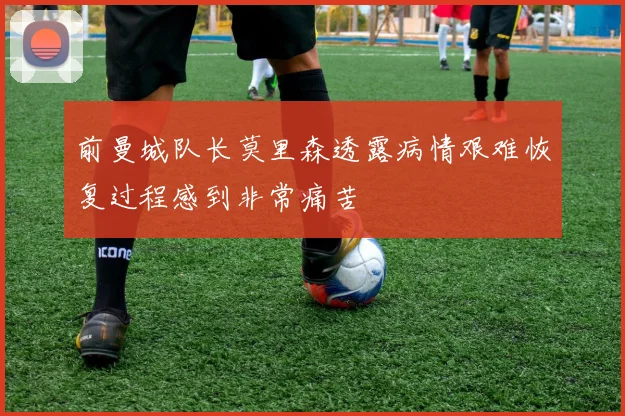 前曼城队长莫里森透露病情艰难恢复过程感到非常痛苦