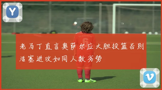 老马丁直言奥萨尔应大胆投篮否则活塞进攻如同人数劣势