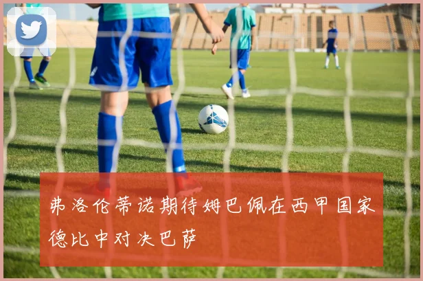 弗洛伦蒂诺期待姆巴佩在西甲国家德比中对决巴萨