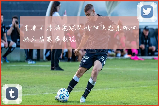 南非主帅满意球队精神状态乐观回顾本届赛事表现